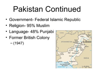 Pakistan Continued
• Government- Federal Islamic Republic
• Religion- 95% Muslim
• Language- 48% Punjabi
• Former British Colony
– (1947)
 