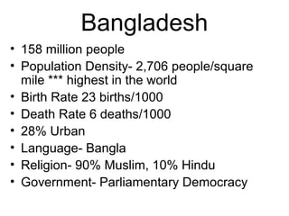 Bangladesh
• 158 million people
• Population Density- 2,706 people/square
mile *** highest in the world
• Birth Rate 23 births/1000
• Death Rate 6 deaths/1000
• 28% Urban
• Language- Bangla
• Religion- 90% Muslim, 10% Hindu
• Government- Parliamentary Democracy
 