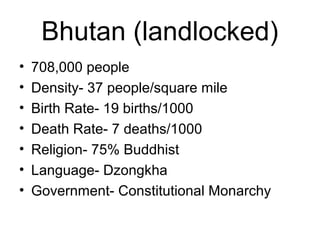 Bhutan (landlocked)
• 708,000 people
• Density- 37 people/square mile
• Birth Rate- 19 births/1000
• Death Rate- 7 deaths/1000
• Religion- 75% Buddhist
• Language- Dzongkha
• Government- Constitutional Monarchy
 