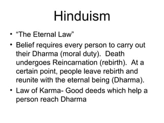 Hinduism
• “The Eternal Law”
• Belief requires every person to carry out
their Dharma (moral duty). Death
undergoes Reincarnation (rebirth). At a
certain point, people leave rebirth and
reunite with the eternal being (Dharma).
• Law of Karma- Good deeds which help a
person reach Dharma
 