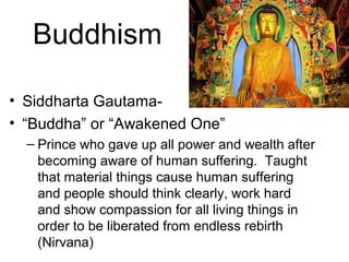 Buddhism
• Siddharta Gautama-
• “Buddha” or “Awakened One”
– Prince who gave up all power and wealth after
becoming aware of human suffering. Taught
that material things cause human suffering
and people should think clearly, work hard
and show compassion for all living things in
order to be liberated from endless rebirth
(Nirvana)
 