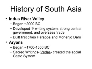 History of South Asia
• Indus River Valley
– Began ~2000 BC
– Developed 1st
writing system, strong central
government, and overseas trade
– Built first cities Harappa and Mohenjo Daro
• Aryans
– Began ~1700-1500 BC
– Sacred Writings- Vedas- created the social
Caste System
 