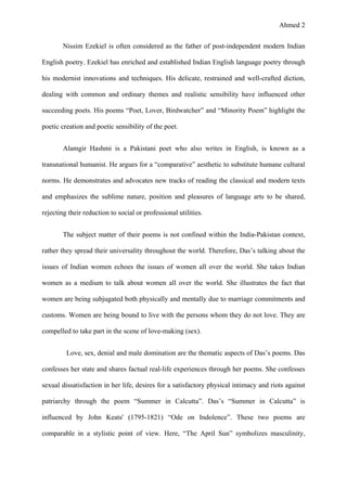 Ahmed 2
Nissim Ezekiel is often considered as the father of post-independent modern Indian
English poetry. Ezekiel has enriched and established Indian English language poetry through
his modernist innovations and techniques. His delicate, restrained and well-crafted diction,
dealing with common and ordinary themes and realistic sensibility have influenced other
succeeding poets. His poems “Poet, Lover, Birdwatcher” and “Minority Poem” highlight the
poetic creation and poetic sensibility of the poet.
Alamgir Hashmi is a Pakistani poet who also writes in English, is known as a
transnational humanist. He argues for a “comparative” aesthetic to substitute humane cultural
norms. He demonstrates and advocates new tracks of reading the classical and modern texts
and emphasizes the sublime nature, position and pleasures of language arts to be shared,
rejecting their reduction to social or professional utilities.
The subject matter of their poems is not confined within the India-Pakistan context,
rather they spread their universality throughout the world. Therefore, Das’s talking about the
issues of Indian women echoes the issues of women all over the world. She takes Indian
women as a medium to talk about women all over the world. She illustrates the fact that
women are being subjugated both physically and mentally due to marriage commitments and
customs. Women are being bound to live with the persons whom they do not love. They are
compelled to take part in the scene of love-making (sex).
Love, sex, denial and male domination are the thematic aspects of Das’s poems. Das
confesses her state and shares factual real-life experiences through her poems. She confesses
sexual dissatisfaction in her life, desires for a satisfactory physical intimacy and riots against
patriarchy through the poem “Summer in Calcutta”. Das’s “Summer in Calcutta” is
influenced by John Keats' (1795-1821) “Ode on Indolence”. These two poems are
comparable in a stylistic point of view. Here, “The April Sun” symbolizes masculinity,
 