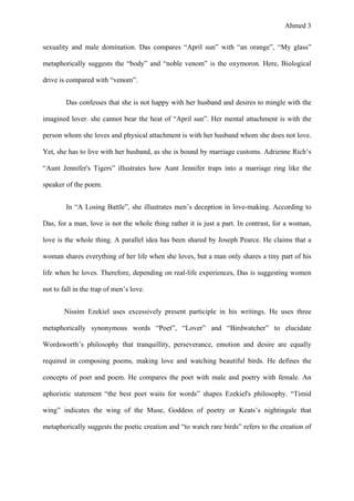 Ahmed 3
sexuality and male domination. Das compares “April sun” with “an orange”, “My glass”
metaphorically suggests the “body” and “noble venom” is the oxymoron. Here, Biological
drive is compared with “venom”.
Das confesses that she is not happy with her husband and desires to mingle with the
imagined lover. she cannot bear the heat of “April sun”. Her mental attachment is with the
person whom she loves and physical attachment is with her husband whom she does not love.
Yet, she has to live with her husband, as she is bound by marriage customs. Adrienne Rich’s
“Aunt Jennifer's Tigers” illustrates how Aunt Jennifer traps into a marriage ring like the
speaker of the poem.
In “A Losing Battle”, she illustrates men’s deception in love-making. According to
Das, for a man, love is not the whole thing rather it is just a part. In contrast, for a woman,
love is the whole thing. A parallel idea has been shared by Joseph Pearce. He claims that a
woman shares everything of her life when she loves, but a man only shares a tiny part of his
life when he loves. Therefore, depending on real-life experiences, Das is suggesting women
not to fall in the trap of men’s love.
Nissim Ezekiel uses excessively present participle in his writings. He uses three
metaphorically synonymous words “Poet”, “Lover” and “Birdwatcher” to elucidate
Wordsworth’s philosophy that tranquillity, perseverance, emotion and desire are equally
required in composing poems, making love and watching beautiful birds. He defines the
concepts of poet and poem. He compares the poet with male and poetry with female. An
aphoristic statement “the best poet waits for words” shapes Ezekiel's philosophy. “Timid
wing” indicates the wing of the Muse, Goddess of poetry or Keats’s nightingale that
metaphorically suggests the poetic creation and “to watch rare birds” refers to the creation of
 