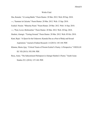 Ahmed 6
Works Cited
Das, Kamala. “A Losing Battle.” Poem Hunter. 28 Mar. 2012. Web. 09 Sep. 2018.
---, “Summer in Calcutta.” Poem Hunter. 28 Mar. 2012. Web. 13 Sep. 2018.
Ezekiel. Nissim. “Minority Poem.” Poem Hunter. 28 Mar. 2012. Web. 16 Sep. 2018.
---, “Poet, Lover, Birdwatcher.” Poem Hunter. 28 Mar. 2012. Web. 20 Sep. 2018.
Hashmi, Alamgir. “Testing Ground.” Poem Hunter. 28 Mar. 2012. Web. 05 Oct. 2018.
Kant, Rajni. “A Quest for the Unknown: Kamala Das as a Poet of Body and Sexual
Aspirations.” Journal of Indian Research 1.4 (2013): 145-148: PDF.
Khanna, Meeta Ajay. “Critical Tenets of Nissim Ezekiel’s Poetry: A Perspective.” EIEELLH
III. VII (2015): 592-598. PDF.
Reza, Amra. “The Subcontinent Palimpsest in Alamgir Hashmi’s Poetry.” South Asian
Studies 29.1 (2014): 137-148. PDF.
 