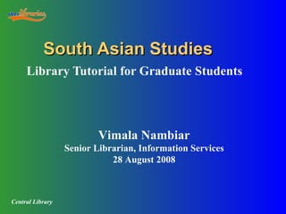 South Asian Studies Library Tutorial for Graduate Students Vimala Nambiar Senior Librarian, Information Services 28 August 2008 Central Library 