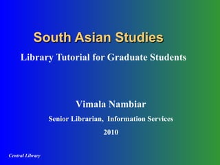 South Asian Studies Library Tutorial for Graduate Students Vimala Nambiar Senior Librarian,  Information Services 2010 Central Library 