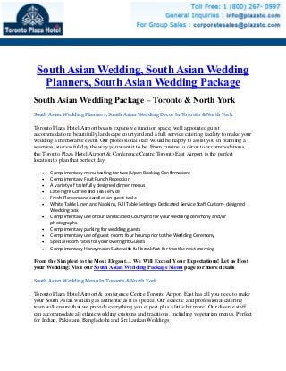 South Asian Wedding, South Asian Wedding
Planners, South Asian Wedding Package
South Asian Wedding Package – Toronto & North York
South Asian Wedding Planners, South Asian Wedding Decor In Toronto & North York
Toronto Plaza Hotel Airport boasts expansive function space, well appointed guest
accommodations beautifully landscape courtyard and a full service catering facility to make your
wedding a memorable event. Our professional staff would be happy to assist you in planning a
seamless, successful day the way you want it to be. From cuisine to décor to accommodations,
the Toronto Plaza Hotel Airport & Conference Centre Toronto East Airport is the perfect
location to plan that perfect day.
 Complimentary menu tasting for two (Upon Booking Confirmation)
 Complimentary Fruit Punch Reception
 A variety of tastefully designed dinner menus
 Late night Coffee and Tea service
 Fresh Flowers and candles on guest table
 White Table Linen and Napkins, Full Table Settings, Dedicated Service Staff Custom- designed
Wedding box
 Complimentary use of our landscaped Courtyard for your wedding ceremony and/or
photographs
 Complimentary parking for wedding guests
 Complimentary use of guest rooms four hours prior to the Wedding Ceremony
 Special Room rates for your overnight Guests
 Complimentary Honeymoon Suite with full breakfast for two the next morning
From the Simplest to the Most Elegant… We Will Exceed Your Expectations! Let us Host
your Wedding! Visit our South Asian Wedding Package Menu page for more details
South Asian Wedding Menu In Toronto & North York
Toronto Plaza Hotel Airport & conference Centre Toronto Airport East has all you need to make
your South Asian wedding as authentic as it is special. Our eclectic and professional catering
team will ensure that we provide everything you expect plus a little bit more! Our diverse staff
can accommodate all ethnic wedding customs and traditions, including vegetarian menus. Perfect
for Indian, Pakistani, Bangladeshi and Sri Lankan Weddings
 