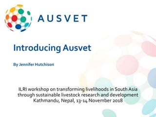 Introducing Ausvet
By Jennifer Hutchison
ILRI workshop on transforming livelihoods in South Asia
through sustainable livestock research and development
Kathmandu, Nepal, 13-14 November 2018
 