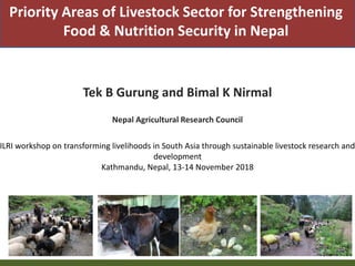 Priority Areas of Livestock Sector for Strengthening
Food & Nutrition Security in Nepal
Tek B Gurung and Bimal K Nirmal
Nepal Agricultural Research Council
ILRI workshop on transforming livelihoods in South Asia through sustainable livestock research and
development
Kathmandu, Nepal, 13-14 November 2018
 