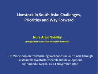 Nure Alam Siddiky
(Bangladesh Livestock Research Institute)
Livestock in South Asia: Challenges,
Priorities and Way Forward
ILRI Workshop on transforming livelihoods in South Asia through
sustainable livestock research and development
Kathmandu, Nepal, 13-14 November 2018
 