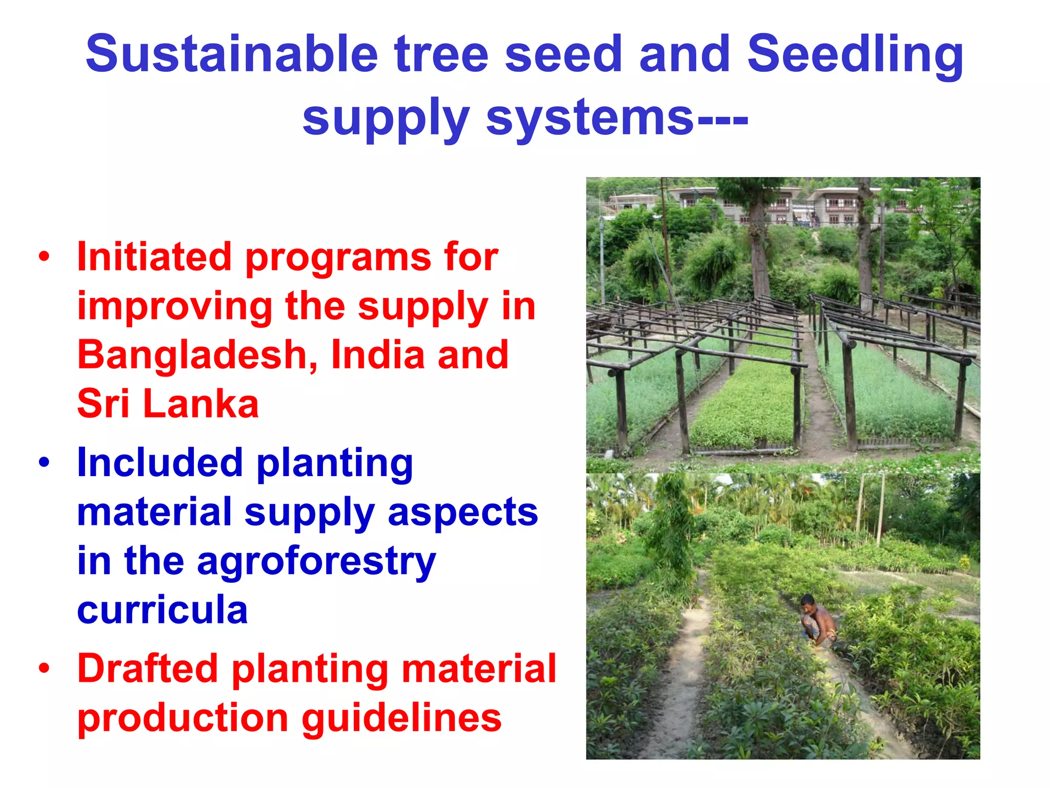 Sustainable tree seed and Seedling
          supply systems---

• Initiated programs for
  improving the supply in
  Bangladesh, India and
  Sri Lanka
• Included planting
  material supply aspects
  in the agroforestry
  curricula
• Drafted planting material
  production guidelines
 