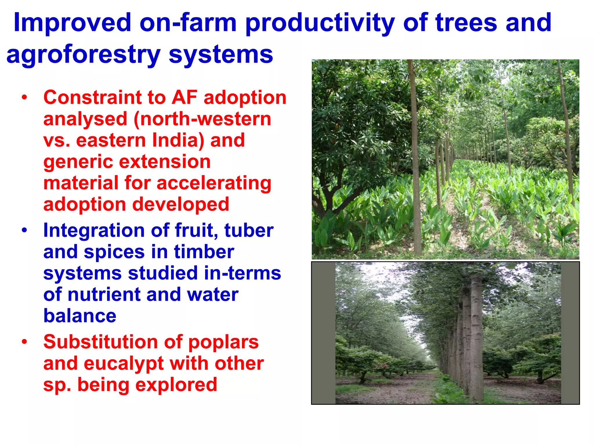 Improved on-farm productivity of trees and
agroforestry systems
 • Constraint to AF adoption
   analysed (north-western
   vs. eastern India) and
   generic extension
   material for accelerating
   adoption developed
 • Integration of fruit, tuber
   and spices in timber
   systems studied in-terms
   of nutrient and water
   balance
 • Substitution of poplars
   and eucalypt with other
   sp. being explored
 