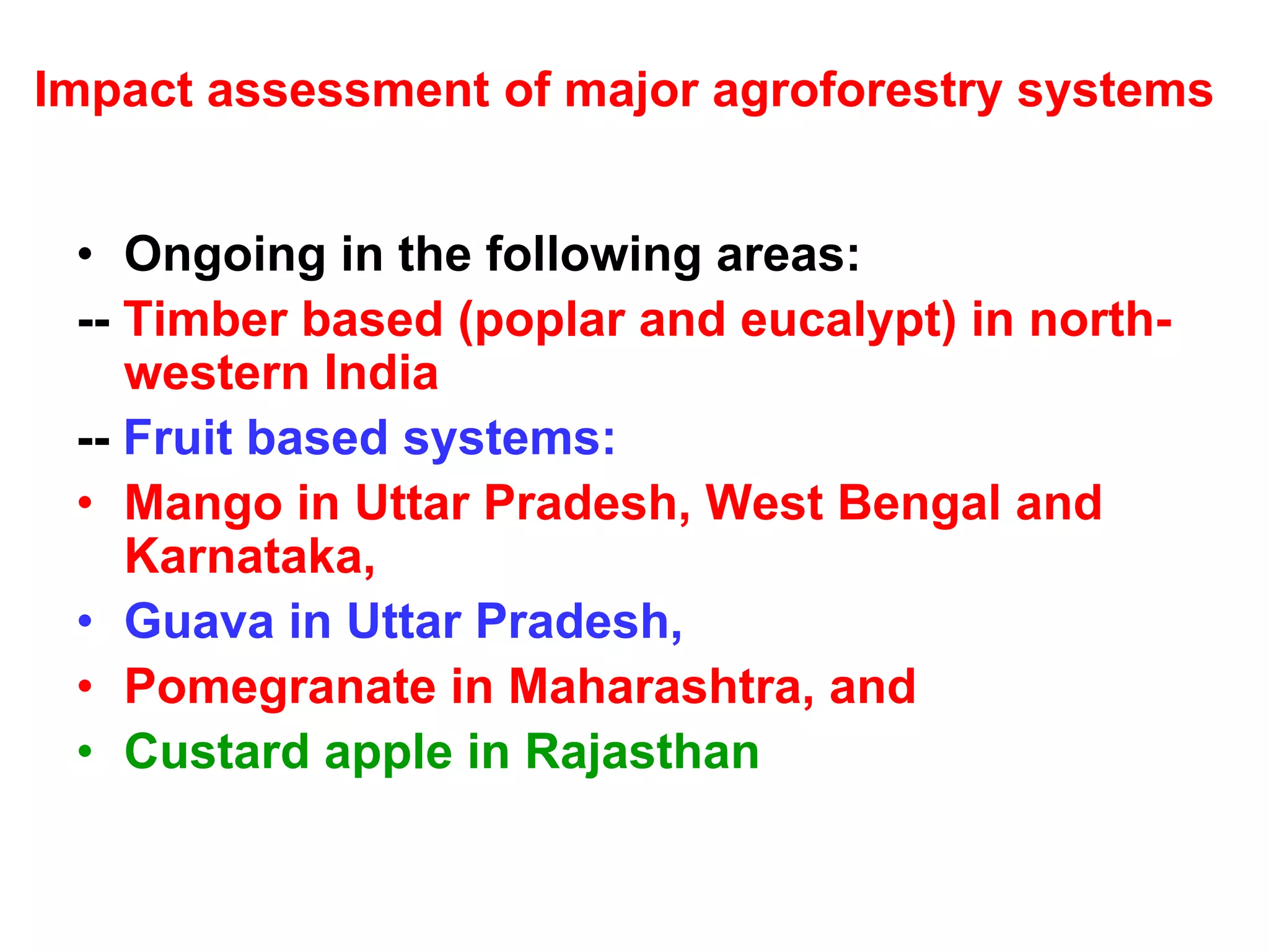 Impact assessment of major agroforestry systems


 • Ongoing in the following areas:
 -- Timber based (poplar and eucalypt) in north-
    western India
 -- Fruit based systems:
 • Mango in Uttar Pradesh, West Bengal and
    Karnataka,
 • Guava in Uttar Pradesh,
 • Pomegranate in Maharashtra, and
 • Custard apple in Rajasthan
 