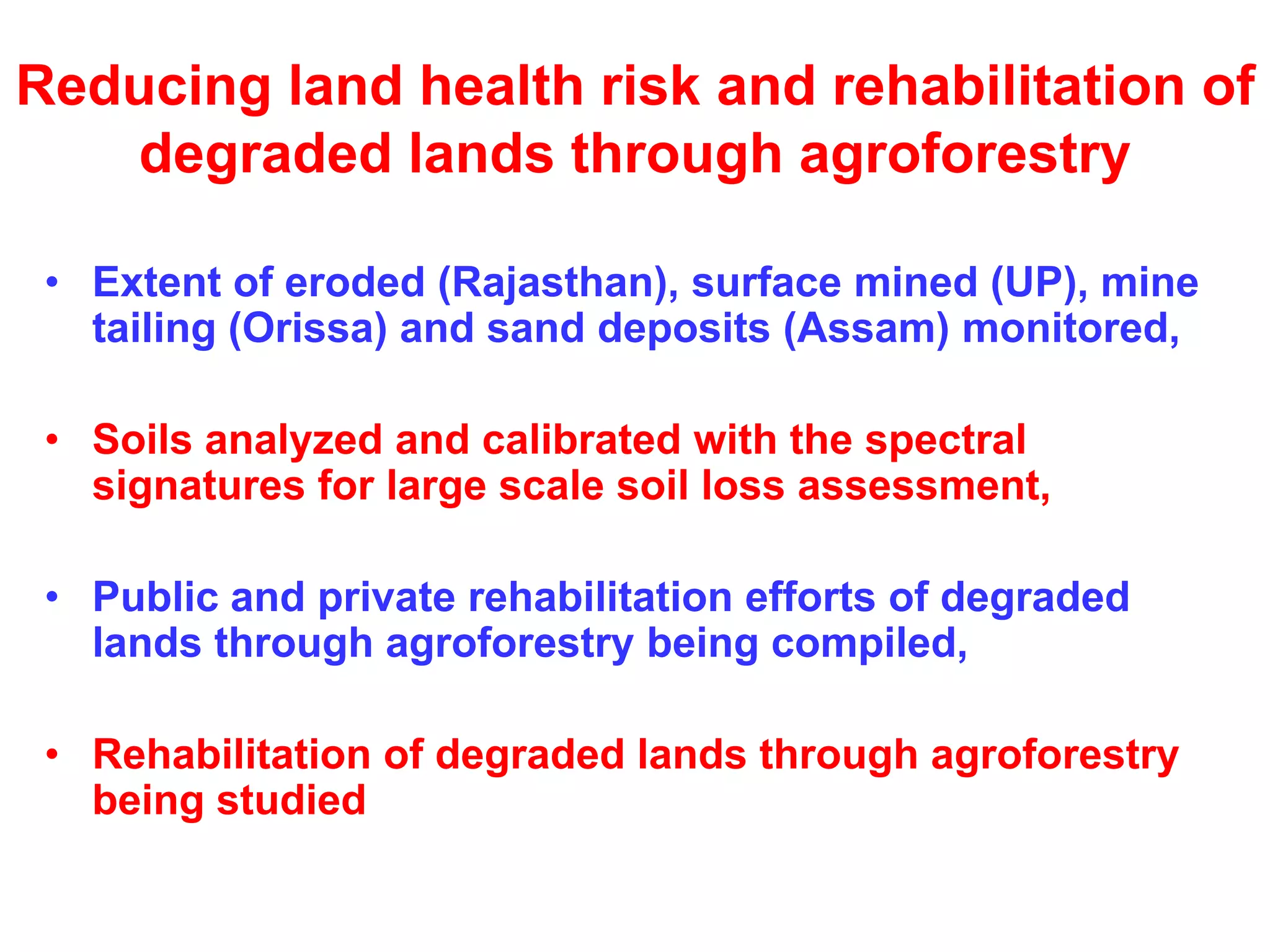 Reducing land health risk and rehabilitation of
   degraded lands through agroforestry

 • Extent of eroded (Rajasthan), surface mined (UP), mine
   tailing (Orissa) and sand deposits (Assam) monitored,

 • Soils analyzed and calibrated with the spectral
   signatures for large scale soil loss assessment,

 • Public and private rehabilitation efforts of degraded
   lands through agroforestry being compiled,

 • Rehabilitation of degraded lands through agroforestry
   being studied
 