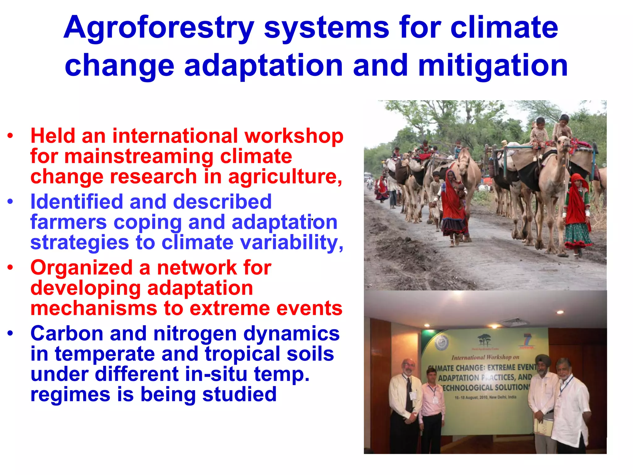 Agroforestry systems for climate
      change adaptation and mitigation

• Held an international workshop
  for mainstreaming climate
  change research in agriculture,
• Identified and described
                               .
  farmers coping and adaptation
  strategies to climate variability,
• Organized a network for
  developing adaptation
  mechanisms to extreme events
• Carbon and nitrogen dynamics
  in temperate and tropical soils
  under different in-situ temp.
  regimes is being studied
 