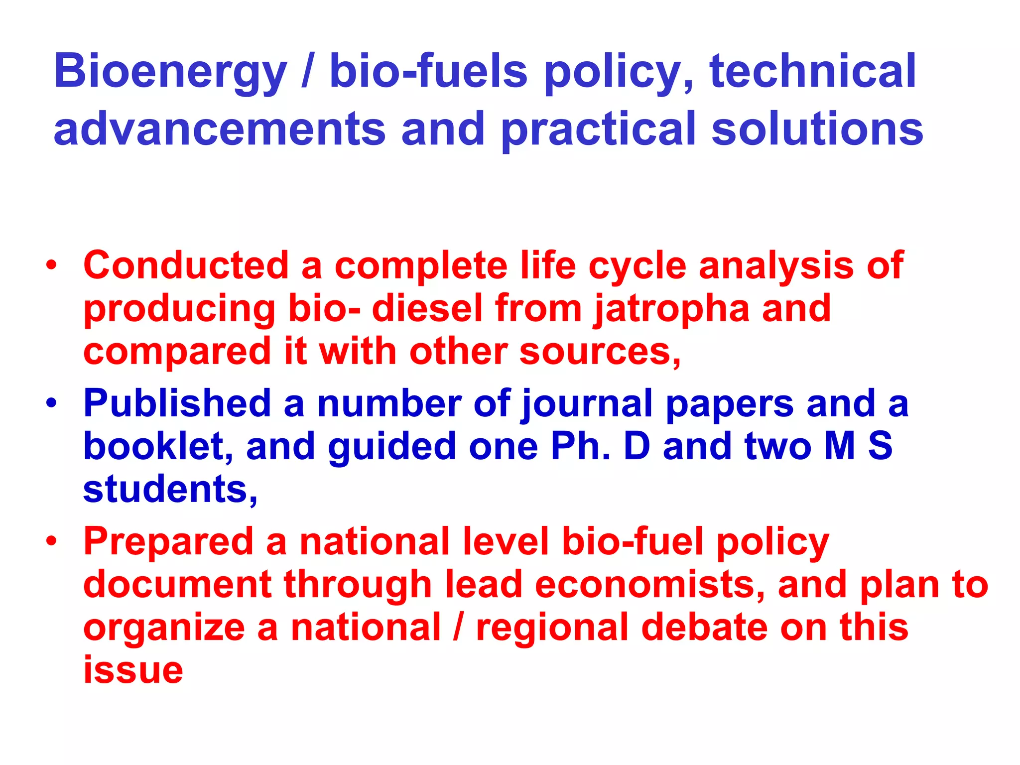 Bioenergy / bio-fuels policy, technical
advancements and practical solutions

• Conducted a complete life cycle analysis of
  producing bio- diesel from jatropha and
  compared it with other sources,
• Published a number of journal papers and a
  booklet, and guided one Ph. D and two M S
  students,
• Prepared a national level bio-fuel policy
  document through lead economists, and plan to
  organize a national / regional debate on this
  issue
 