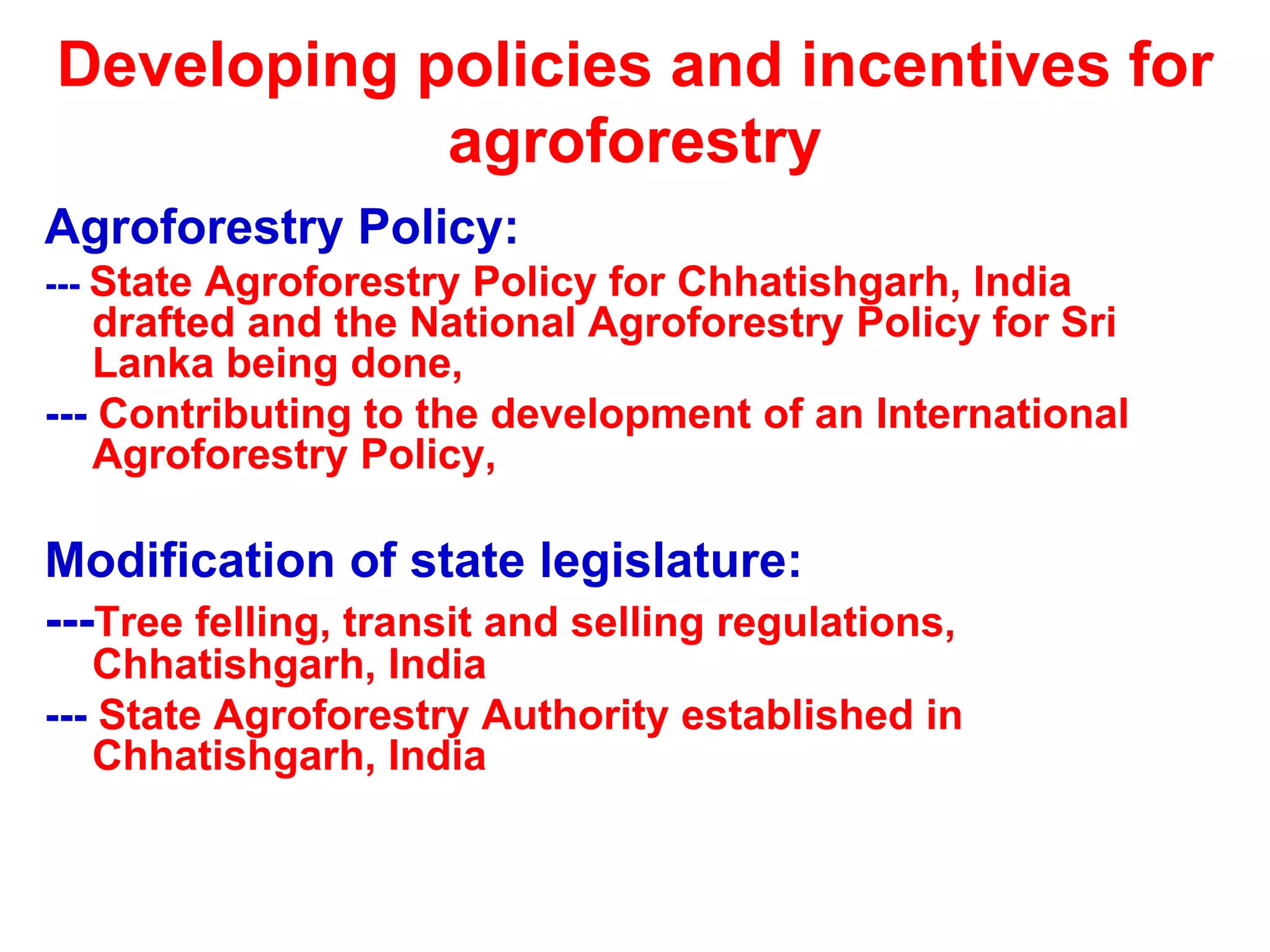 Developing policies and incentives for
            agroforestry
Agroforestry Policy:
--- StateAgroforestry Policy for Chhatishgarh, India
   drafted and the National Agroforestry Policy for Sri
   Lanka being done,
--- Contributing to the development of an International
   Agroforestry Policy,

Modification of state legislature:
---Tree felling, transit and selling regulations,
   Chhatishgarh, India
--- State Agroforestry Authority established in
   Chhatishgarh, India
 
