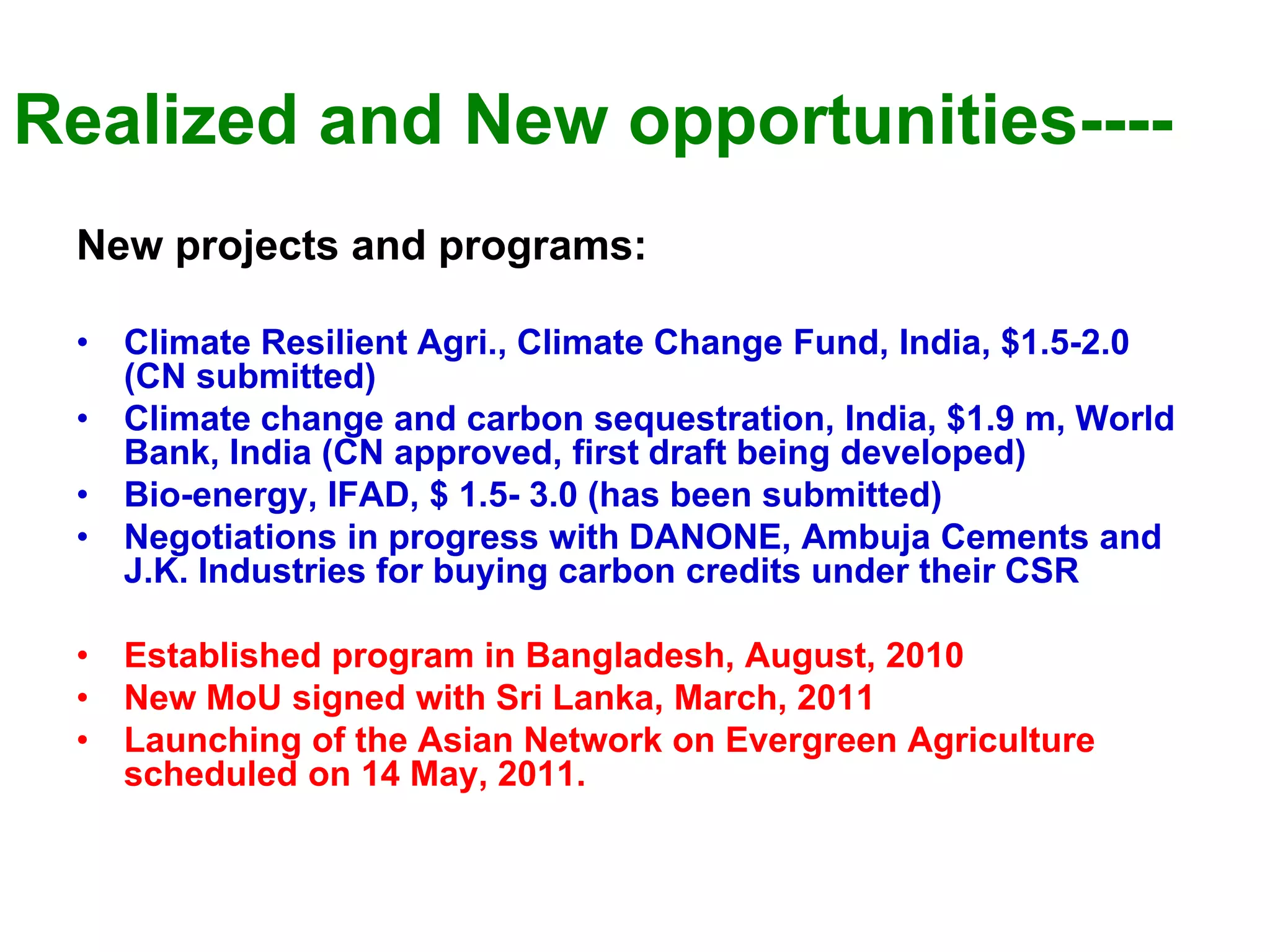 Realized and New opportunities----
 New projects and programs:

 •   Climate Resilient Agri., Climate Change Fund, India, $1.5-2.0
     (CN submitted)
 •   Climate change and carbon sequestration, India, $1.9 m, World
     Bank, India (CN approved, first draft being developed)
 •   Bio-energy, IFAD, $ 1.5- 3.0 (has been submitted)
 •   Negotiations in progress with DANONE, Ambuja Cements and
     J.K. Industries for buying carbon credits under their CSR

 •   Established program in Bangladesh, August, 2010
 •   New MoU signed with Sri Lanka, March, 2011
 •   Launching of the Asian Network on Evergreen Agriculture
     scheduled on 14 May, 2011.
 