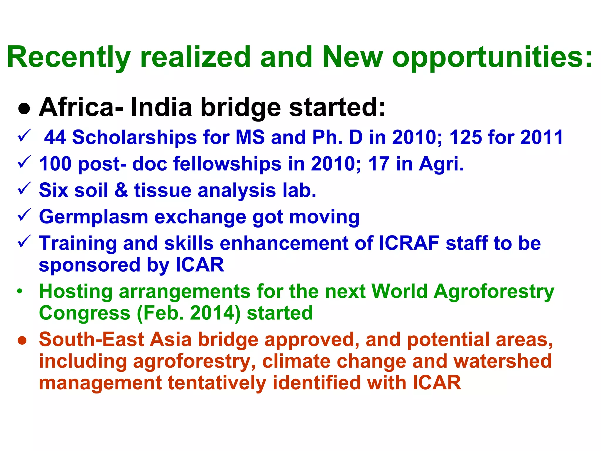Recently realized and New opportunities:
● Africa- India bridge started:
   44 Scholarships for MS and Ph. D in 2010; 125 for 2011
  100 post- doc fellowships in 2010; 17 in Agri.
  Six soil & tissue analysis lab.
  Germplasm exchange got moving
  Training and skills enhancement of ICRAF staff to be
  sponsored by ICAR
• Hosting arrangements for the next World Agroforestry
  Congress (Feb. 2014) started
● South-East Asia bridge approved, and potential areas,
  including agroforestry, climate change and watershed
  management tentatively identified with ICAR
 