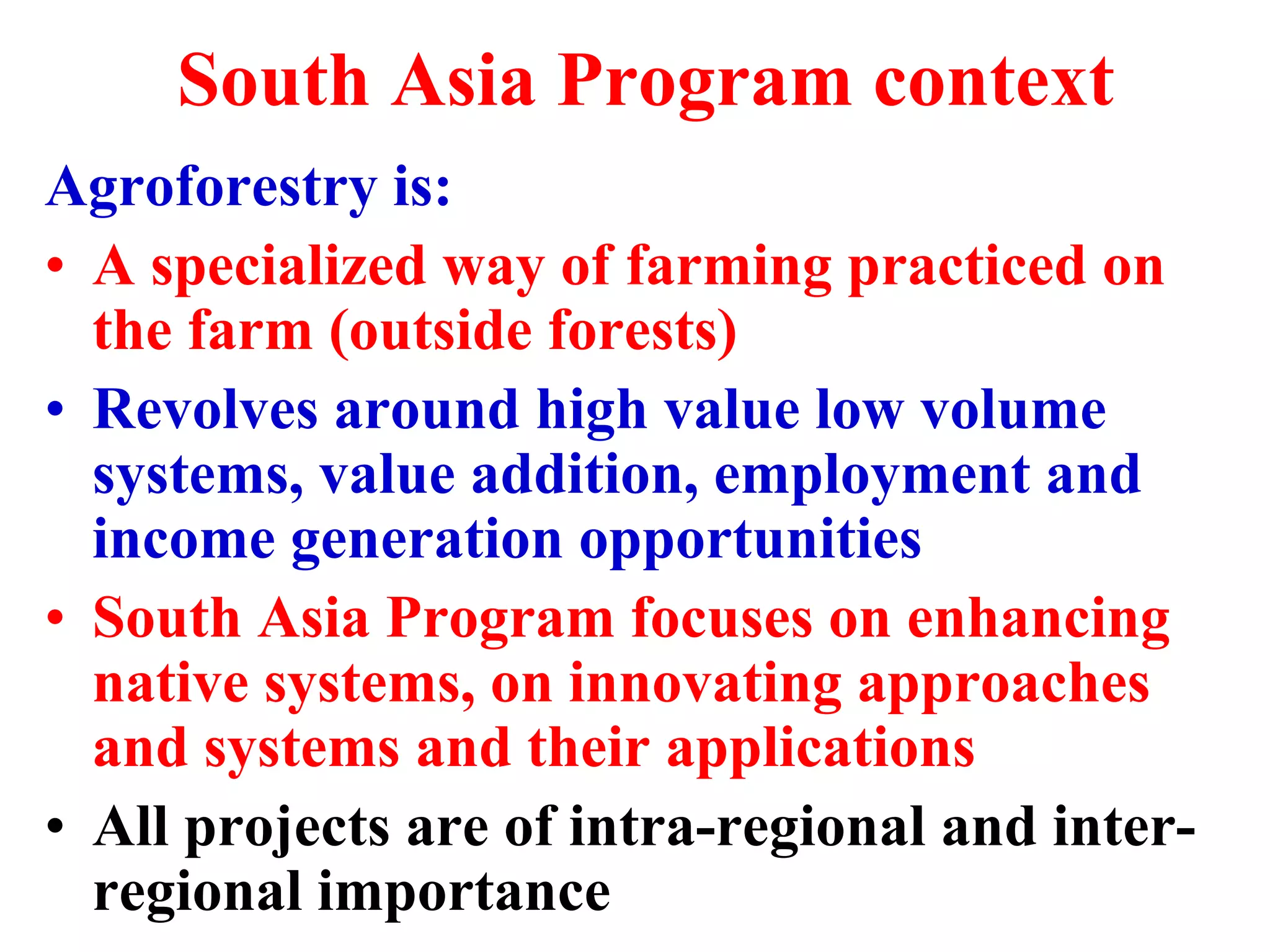 South Asia Program context
Agroforestry is:
• A specialized way of farming practiced on
  the farm (outside forests)
• Revolves around high value low volume
  systems, value addition, employment and
  income generation opportunities
• South Asia Program focuses on enhancing
  native systems, on innovating approaches
  and systems and their applications
• All projects are of intra-regional and inter-
  regional importance
 