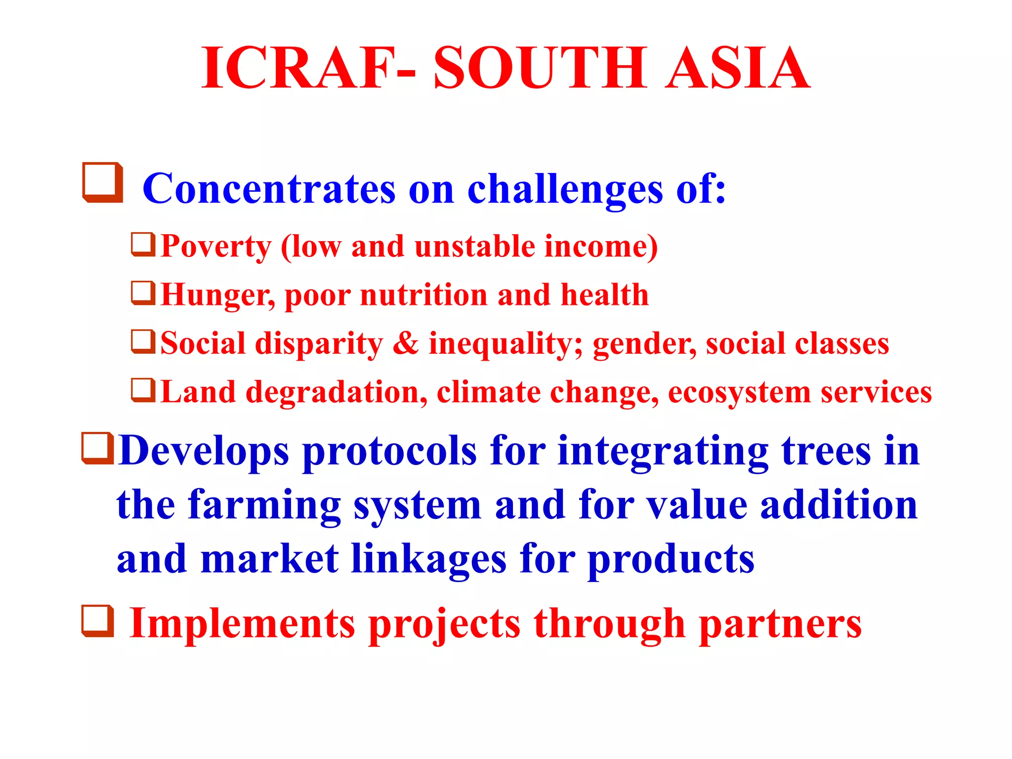 ICRAF- SOUTH ASIA
 Concentrates on challenges of:
  Poverty (low and unstable income)
  Hunger, poor nutrition and health
  Social disparity & inequality; gender, social classes
  Land degradation, climate change, ecosystem services
Develops protocols for integrating trees in
the farming system and for value addition
and market linkages for products
 Implements projects through partners
 
