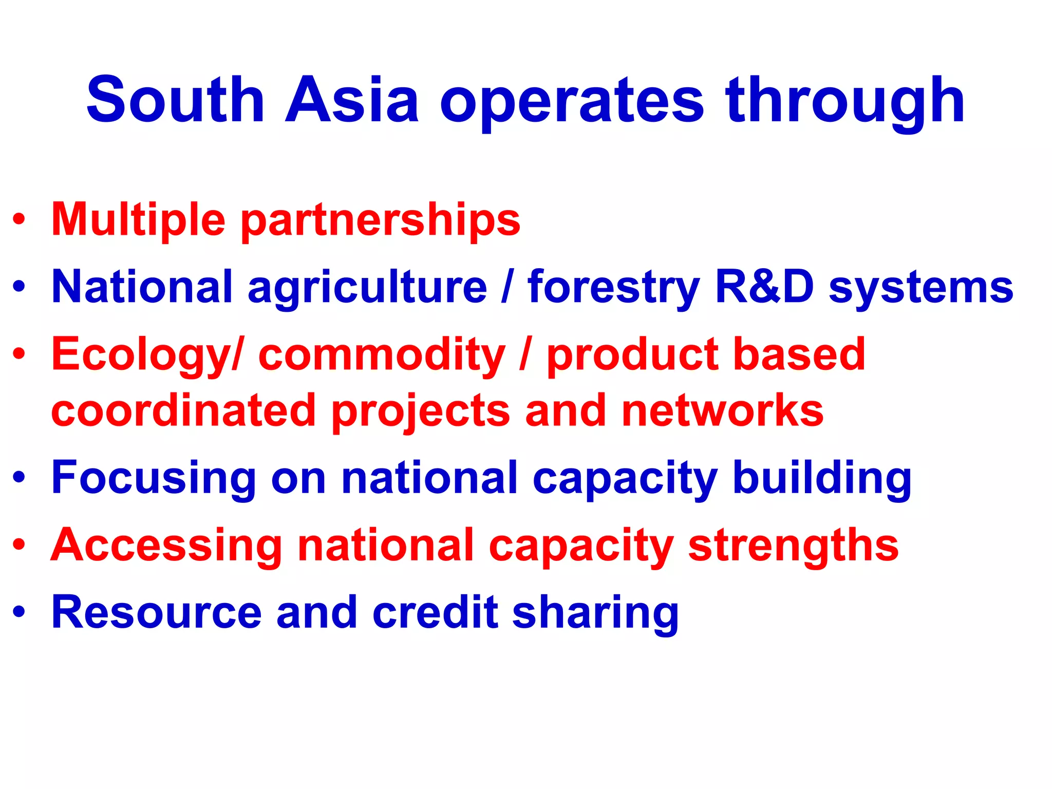 South Asia operates through
• Multiple partnerships
• National agriculture / forestry R&D systems
• Ecology/ commodity / product based
  coordinated projects and networks
• Focusing on national capacity building
• Accessing national capacity strengths
• Resource and credit sharing
 