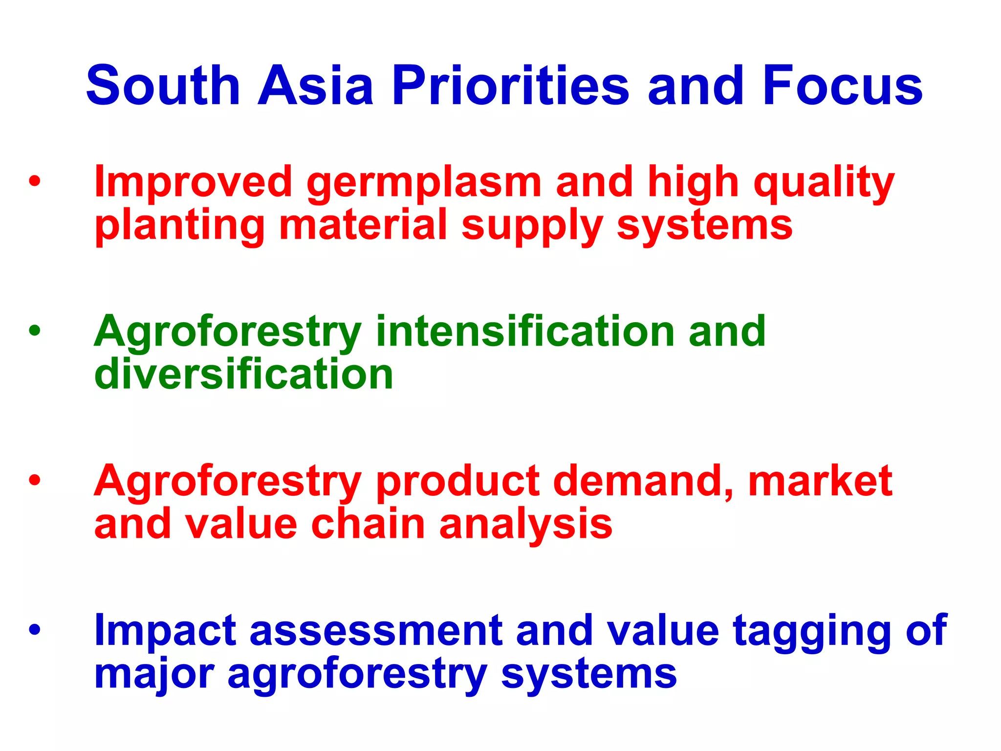South Asia Priorities and Focus
•   Improved germplasm and high quality
    planting material supply systems

•   Agroforestry intensification and
    diversification

•   Agroforestry product demand, market
    and value chain analysis

•   Impact assessment and value tagging of
    major agroforestry systems
 