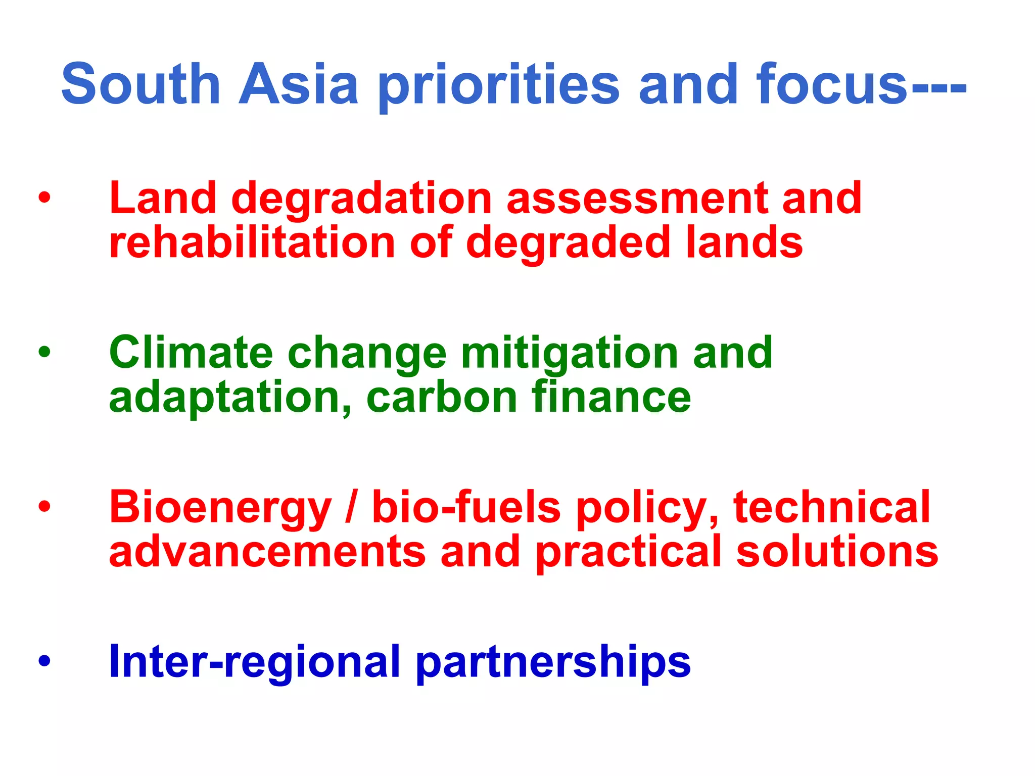South Asia priorities and focus---
•    Land degradation assessment and
     rehabilitation of degraded lands

•    Climate change mitigation and
     adaptation, carbon finance

•    Bioenergy / bio-fuels policy, technical
     advancements and practical solutions

•    Inter-regional partnerships
 