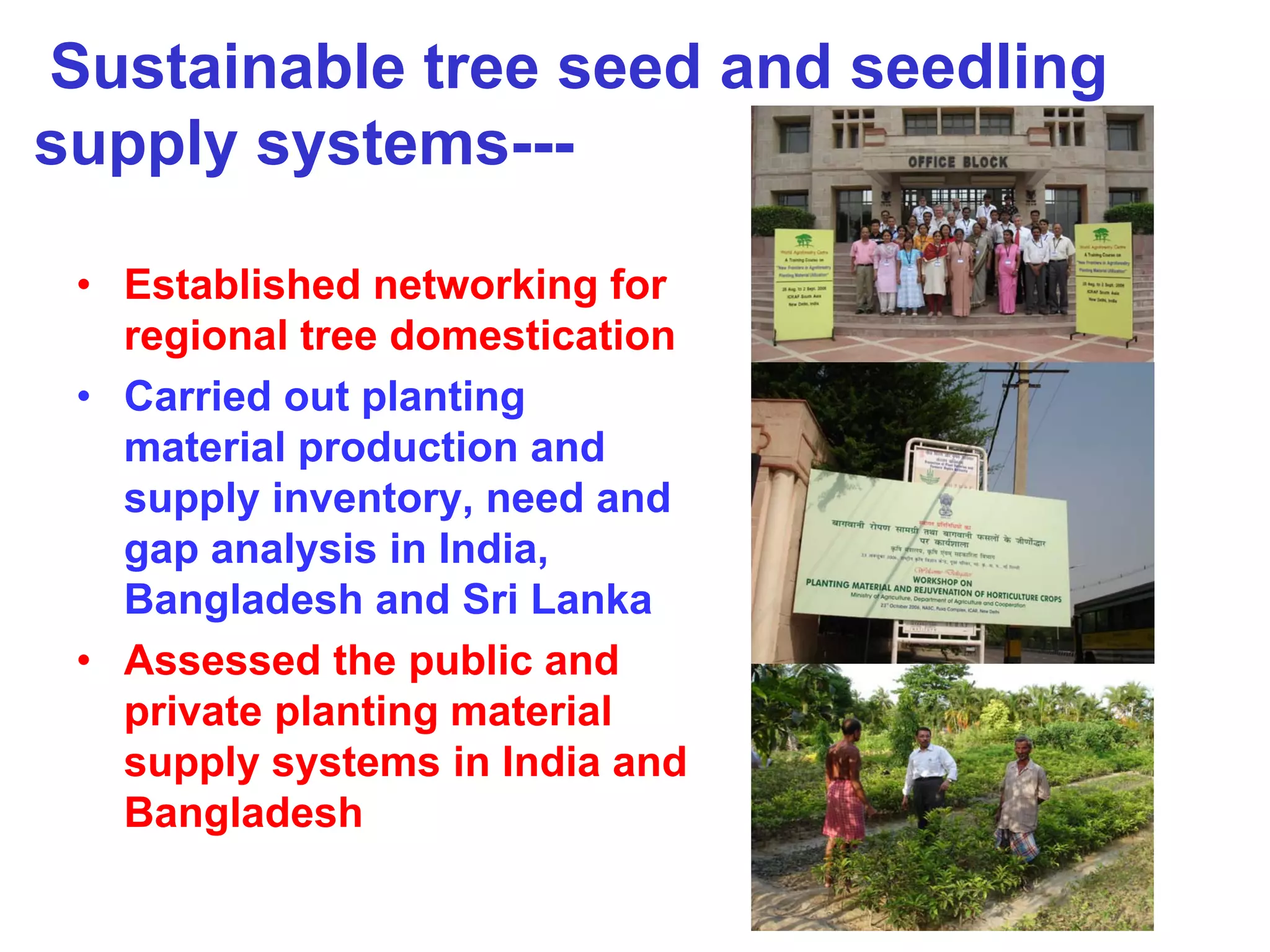 Sustainable tree seed and seedling
supply systems---

 • Established networking for
   regional tree domestication
 • Carried out planting
   material production and
   supply inventory, need and
   gap analysis in India,
   Bangladesh and Sri Lanka
 • Assessed the public and
   private planting material
   supply systems in India and
   Bangladesh
 