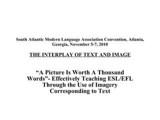 South Atlantic Modern Language Association Convention, Atlanta, Georgia, November 5-7, 2010 THE INTERPLAY OF TEXT AND IMAGE “ A Picture Is Worth A Thousand Words”- Effectively Teaching ESL/EFL Through the Use of Imagery Corresponding to Text 