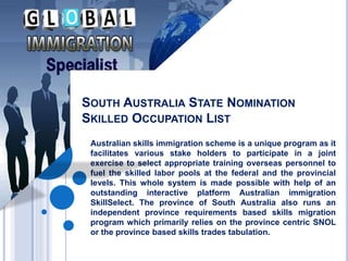 SOUTH AUSTRALIA STATE NOMINATION
SKILLED OCCUPATION LIST
Australian skills immigration scheme is a unique program as it
facilitates various stake holders to participate in a joint
exercise to select appropriate training overseas personnel to
fuel the skilled labor pools at the federal and the provincial
levels. This whole system is made possible with help of an
outstanding interactive platform Australian immigration
SkillSelect. The province of South Australia also runs an
independent province requirements based skills migration
program which primarily relies on the province centric SNOL
or the province based skills trades tabulation.
 