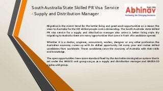 South Australia State Skilled PRVisa Service
- Supply and Distribution Manager
Migration is the recent trend for the better living and great work opportunities as a reason the
visas to Australia for the OR skilled people is also demanding. The South Australia state skilled
PR visa service for a supply and distribution manager also caters a better living style. By
migrating to Australia there are many opportunities that come in front of a candidate opened.
Whether it is a doctor, engineer, accountant, worker, designer or any other profession the
Australian economy comes up with its skilled opportunity list every year and invites skilled
candidates from worldwide. These candidates serve the economy of Australia with their skills
and knowledge.
The open opportunities have some standard fixed by the Australian immigration system that is
set under the ANSCO unit group 122311 as a supply and distribution manager and UNZESCO
133611 unit group.
 