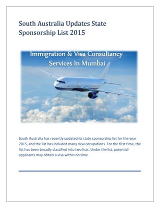 South	Australia	Updates	State	
Sponsorship	List	2015	
South Australia has recently updated its state sponsorship list for the year
2015, and the list has included many new occupations. For the first time, the
list has been broadly classified into two lists. Under the list, potential
applicants may obtain a visa within no time.
 