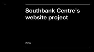Southbank Centre’s
website project
2015
 