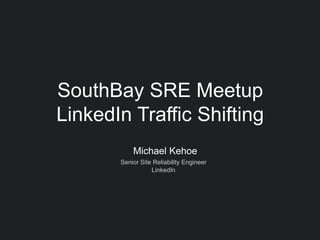 Michael Kehoe
Senior Site Reliability Engineer
LinkedIn
SouthBay SRE Meetup
LinkedIn Traffic Shifting
 