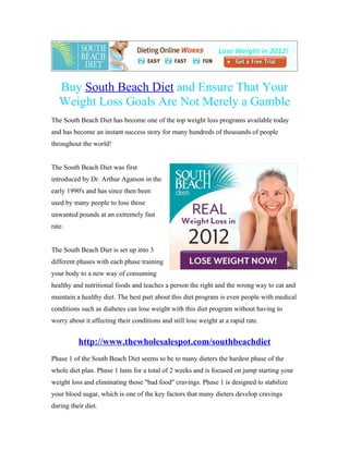 Buy South Beach Diet and Ensure That Your
   Weight Loss Goals Are Not Merely a Gamble
The South Beach Diet has become one of the top weight loss programs available today
and has become an instant success story for many hundreds of thousands of people
throughout the world!


The South Beach Diet was first
introduced by Dr. Arthur Agatson in the
early 1990's and has since then been
used by many people to lose those
unwanted pounds at an extremely fast
rate.


The South Beach Diet is set up into 3
different phases with each phase training
your body to a new way of consuming
healthy and nutritional foods and teaches a person the right and the wrong way to eat and
maintain a healthy diet. The best part about this diet program is even people with medical
conditions such as diabetes can lose weight with this diet program without having to
worry about it affecting their conditions and still lose weight at a rapid rate.


          http://www.thewholesalespot.com/southbeachdiet
Phase 1 of the South Beach Diet seems to be to many dieters the hardest phase of the
whole diet plan. Phase 1 lasts for a total of 2 weeks and is focused on jump starting your
weight loss and eliminating those "bad food" cravings. Phase 1 is designed to stabilize
your blood sugar, which is one of the key factors that many dieters develop cravings
during their diet.
 