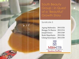 South Beauty
Group : in Quest
of a ‘Beautiful’
Growth Story

Syndicate 5

Agung Mahendra      29111324
Rangga Tri Raeros   29111314
Joseph Enrico       29111349
Reski Mapriharto    29111326
Gilang Surawijaya   29111350
 