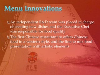  An independent R&D team was placed in charge
  of creating new dishes and the Executive Chef
  was responsible for food quality
 The first Chinese restaurant to offers Chinese

  food in a western style, and the first to mix food
  presentation with artistic elements
 