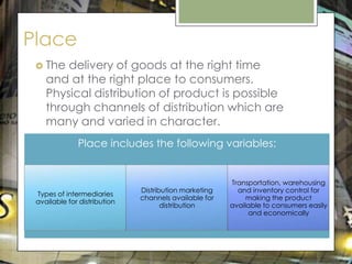 Place
  The  delivery of goods at the right time
    and at the right place to consumers.
    Physical distribution of product is possible
    through channels of distribution which are
    many and varied in character.
              Place includes the following variables:


                                                       Transportation, warehousing
                              Distribution marketing     and inventory control for
 Types of intermediaries
                              channels available for        making the product
 available for distribution
                                     distribution      available to consumers easily
                                                            and economically
 