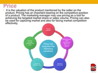 • It is the valuation of the product mentioned by the seller on the
 product. Pricing has an important bearing on the competitive position
 of a product. The marketing manager may use pricing as a tool for
 achieving the targeted market share or sales volume. Pricing can also
 be used for capturing market and also for facing market competition
 effectively.
                                                Pricing
                                                policies,




                                                                      Discounts and
                      Pricing                                              other
                     strategy                                          concessions
                   selected and                                         offered for
                       used.                   Price mix                capturing
                                             includes the                market,

                                               following
                                               variables:




                               Terms of                      Terms of
                             delivery, and                  credit sale
 