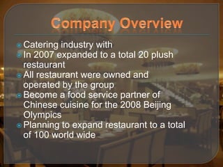  Catering  industry with
 In 2007 expanded to a total 20 plush
  restaurant
 All restaurant were owned and
  operated by the group
 Become a food service partner of
  Chinese cuisine for the 2008 Beijing
  Olympics
 Planning to expand restaurant to a total
  of 100 world wide
 