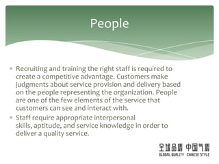 People


Recruiting and training the right staff is required to
create a competitive advantage. Customers make
judgments about service provision and delivery based
on the people representing the organization. People
are one of the few elements of the service that
customers can see and interact with.
Staff require appropriate interpersonal
skills, aptitude, and service knowledge in order to
deliver a quality service.
 