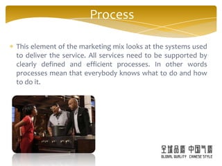 Process

This element of the marketing mix looks at the systems used
to deliver the service. All services need to be supported by
clearly defined and efficient processes. In other words
processes mean that everybody knows what to do and how
to do it.
 