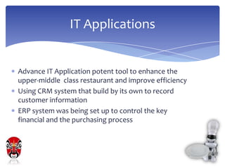IT Applications


Advance IT Application potent tool to enhance the
upper-middle class restaurant and improve efficiency
Using CRM system that build by its own to record
customer information
ERP system was being set up to control the key
financial and the purchasing process
 
