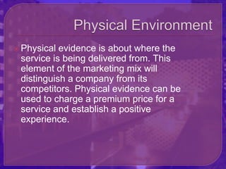  Physical evidence is about where the
 service is being delivered from. This
 element of the marketing mix will
 distinguish a company from its
 competitors. Physical evidence can be
 used to charge a premium price for a
 service and establish a positive
 experience.
 