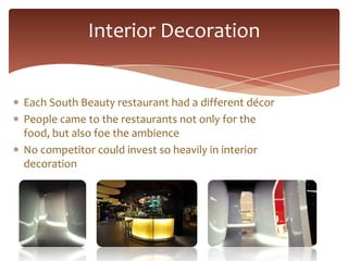 Interior Decoration


Each South Beauty restaurant had a different décor
People came to the restaurants not only for the
food, but also foe the ambience
No competitor could invest so heavily in interior
decoration
 