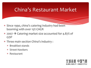 China’s Restaurant Market

Since 1990, china’s catering industry had been
booming with over 15% CAGR
2007  Catering market size accounted for 4.87% of
GDP
Three main section China’s industry :
  Breakfast stands
  Street Hawkers
  Restaurant
 