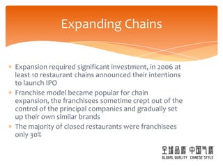 Expanding Chains


Expansion required significant investment, in 2006 at
least 10 restaurant chains announced their intentions
to launch IPO
Franchise model became popular for chain
expansion, the franchisees sometime crept out of the
control of the principal companies and gradually set
up their own similar brands
The majority of closed restaurants were franchisees
only 30%
 