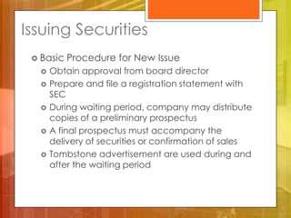 Issuing Securities
  Basic   Procedure for New Issue
      Obtain approval from board director
      Prepare and file a registration statement with
       SEC
      During waiting period, company may distribute
       copies of a preliminary prospectus
      A final prospectus must accompany the
       delivery of securities or confirmation of sales
      Tombstone advertisement are used during and
       after the waiting period
 